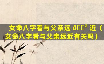 女命八字看与父亲远 🌲 近（女命八字看与父亲远近有关吗）